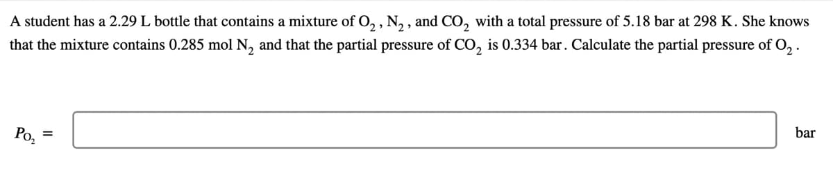A student has a 2.29 L bottle that contains a mixture of O, , N, , and CO, with a total pressure of 5.18 bar at 298 K. She knows
that the mixture contains 0.285 mol N, and that the partial pressure of CO, is 0.334 bar. Calculate the partial pressure of O, .
Po,
bar
