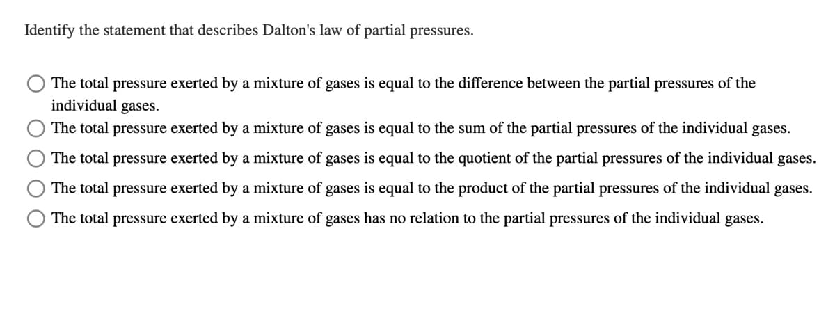 Identify the statement that describes Dalton's law of partial pressures.
The total pressure exerted by a mixture of gases is equal to the difference between the partial pressures of the
individual gases.
The total pressure exerted by a mixture of gases is equal to the sum of the partial pressures of the individual gases.
The total pressure exerted by a mixture of gases is equal to the quotient of the partial pressures of the individual gases.
The total pressure exerted by a mixture of gases is equal to the product of the partial pressures of the individual gases.
The total pressure exerted by a mixture of gases has no relation to the partial pressures of the individual gases.
O O O O
