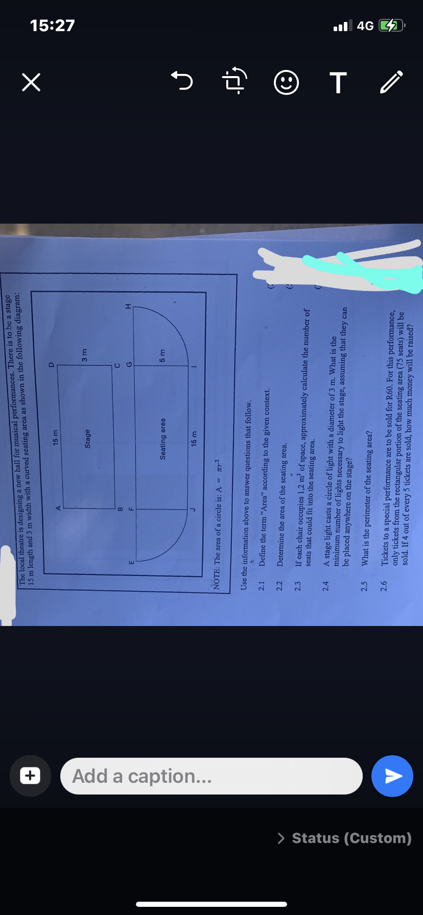 > Status (Custom)
+
Add a caption...
The local theatre is designing a new hall for musical performances. There is to be a stage
15 m length and 3 m width with a curved seating area as shown in the following diagram:
2.1
NOTE: The area of a circle is: A = r²
2.2
2.3
A
2.4
B
F
2.5
15 m
Stage
Seating area
15 m
D
Use the information above to answer questions that follow.
Define the term "Area" according to the given context.
Determine the area of the seating area.
If each chair occupies 1,2 m² of space, approximately calculate the number of
seats that could fit into the seating area.
C
G
3 m
5 m
H
A stage light casts a circle of light with a diameter of 3 m. What is the
minimum number of lights necessary to light the stage, assuming that they can
be placed anywhere on the stage?
What is the perimeter of the seating area?
2.6 Tickets to a special performance are to be sold for R60. For this performance,
only tickets from the rectangular portion of the seating area (75 seats) will be
sold. If 4 out of every 5 tickets are sold, how much money will be raised?
x
زلم
(8)
T
15:27
4G