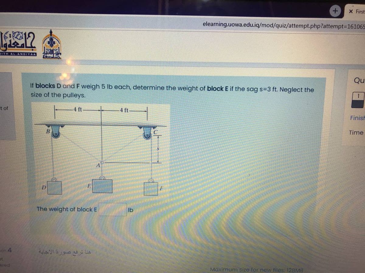 X First
elearning.uowa.edu.iq/mod/quiz/attempt.php?attempt3D161065
RITH AL-ANBIYAA
Qu
If blocks D and F weigh 5 lb each, determine the weight of block E if the sag s=3 ft. Neglect the
size of the pulleys.
t of
4 ft
4 ft
Finish
Time
A
The weight of block E
lb
on 4
هنا ترفع صورة الأجاية
et
ered
Maximum size for new files. 128MB

