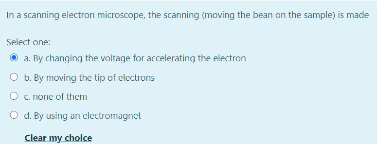 In a scanning electron microscope, the scanning (moving the bean on the sample) is made
Select one:
O a. By changing the voltage for accelerating the electron
O b. By moving the tip of electrons
O c. none of them
O d. By using an electromagnet
Clear my choice
