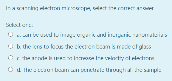 In a scanning electron microscope, select the correct answer
Select one:
O a. can be used to image organic and inorganic nanomaterials
O b. the lens to focus the electron beam is made of glass
O c. the anode is used to increase the velocity of electrons
O d. The electron beam can penetrate through all the sample
