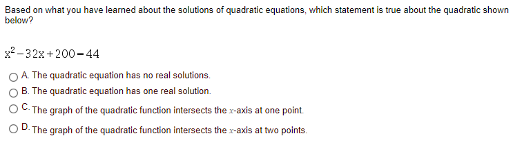 Based on what you have learned about the solutions of quadratic equations, which statement is true about the quadratic shown
below?
x2 - 32x+200=44
A. The quadratic equation has no real solutions.
B. The quadratic equation has one real solution.
The graph of the quadratic function intersects the x-axis at one point.
D. The graph of the quadratic function intersects the x-axis at two points.
