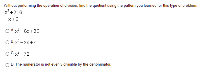Without performing the operation of division, find the quotient using the pattern you learned for this type of problem.
x +216
x+6
O A. x2 - 6x+36
O B. x2 - 2x+4
O Cx? – 72
O D. The numerator is not evenly divisible by the denominator.
