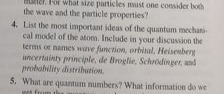 For what size particles must one consider both
the wave and the particle properties?
4. List the most important ideas of the quantum mechani-
cal model of the atom. Include in your discussion the
terms or names wve function, orbital, Heisenberg
uncertainty principle, de Broglie. Schrödinger, and
probahility distribution.
5. What are quantum numbers? What information do we
