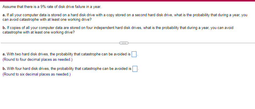 Assume that there is a 9% rate of disk drive failure in a year.
a. If all your computer data is stored on a hard disk drive with a copy stored on a second hard disk drive, what is the probability that during a year, you
can avoid catastrophe with at least one working drive?
b. If copies of all your computer data are stored on four independent hard disk drives, what is the probability that during a year, you can avoid
catastrophe with at least one working drive?
a. With two hard disk drives, the probability that catastrophe can be avoided is
(Round to four decimal places as needed.)
b. With four hard disk drives, the probability that catastrophe can be avoided is
(Round to six decimal places as needed.)
