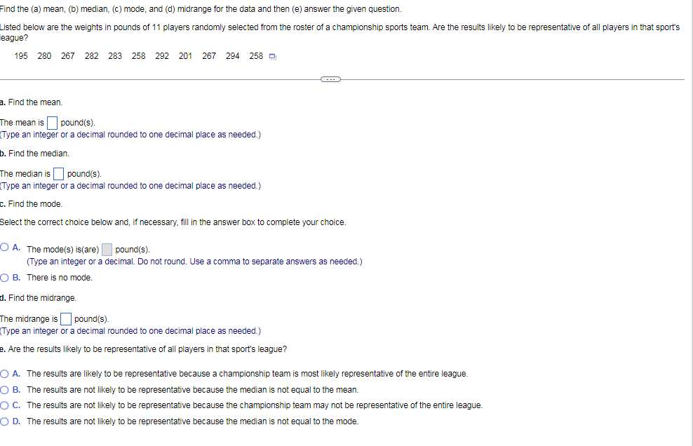 Find the (a) mean, (b) median, (c) mode, and (d) midrange for the data and then (e) answer the given question.
Listed below are the weights in pounds of 11 players randomly selected from the roster of a championship sports team. Are the results likely to be representative of all players
that sport's
league?
195 280 267 282 283 258 292 201 267 294 258 D
a. Find the mean.
The mean is pound(s).
(Type an integer or a decimal rounded to one decimal place as needed.)
b. Find the median.
The median is pound(s).
(Type an integer or a decimal rounded to one decimal place as needed.)
C. Find the mode.
Select the correct choice below and, if necessary, fill in the answer box to complete your choice.
O A. The mode(s) is(are)
pound(s).
(Type an integer or a decimal. Do not round. Use a comma to separate answers as needed.)
O B. There is no mode.
d. Find the midrange.
The midrange is
pound(s).
(Type an integer or a decimal rounded to one decimal place as needed.)
e. Are the results likely to be representative of all players in that sport's league?
O A. The results are likely to be representative because a championship team is most likely representative of the entire league.
O B. The results are not likely to be representative because the median is not equal to the mean.
OC. The results are not likely to be representative because the championship team may not be representative of the entire league.
O D. The results are not likely to be representative because the median is not equal to the mode.
