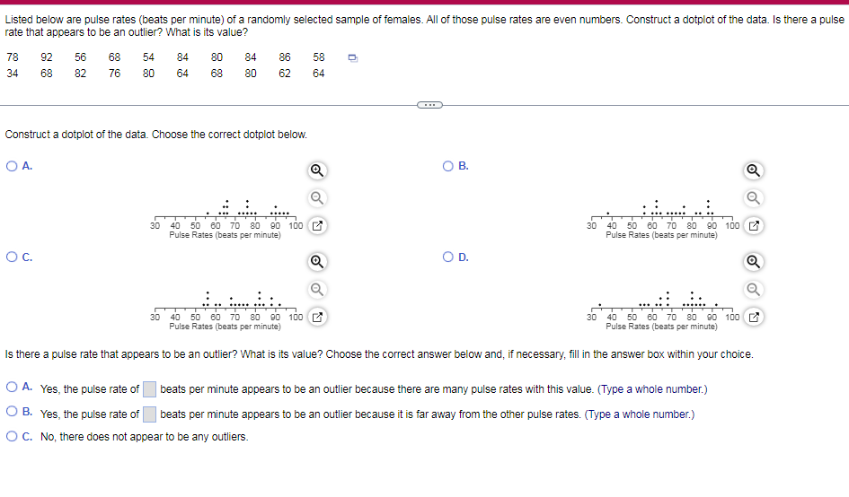 Listed below are pulse rates (beats per minute) of a randomly selected sample of females. All of those pulse rates are even numbers. Construct a dotplot of the data. Is there a pulse
rate that appears to be an outlier? What is its value?
78
92
56
68
54
84
80
84
86
58
34
68
82
76
80
64
68
80
62
64
Construct a dotplot of the data. Choose the correct dotplot below.
O A.
В.
50 60 70 80 90 100 C
40 50 80 70 80 90 100 E
30
40
30
Pulse Rates (beats per minute)
Pulse Rates (beats per minute)
OC.
Q
OD.
40 50 80 70 80 90 100 E
Pulse Rates (beats per minute)
30 40 50 6o 70 80 90 100 2
Pulse Rates (beats per minute)
30
Is there a pulse rate that appears to be an outlier? What is its value? Choose the correct answer below and, if necessary, fill in the answer box within your choice.
O A. Yes, the pulse rate of
beats per minute appears to be an outlier because there are many pulse rates with this value. (Type a whole number.)
O B. Yes, the pulse rate of
| beats per minute appears to be an outlier because it is far away from the other pulse rates. (Type a whole number.)
OC. No, there does not appear to be any outliers.
