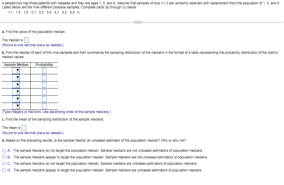 A pediatrician has three patients with measles and they are ages 1, 5, and 6. Assume that samples of size n=2 are randomly selected with replacement from the population of 1, 5, and 6.
Listed below are the nine different possible samples. Complete parts (a) through (c) below.
1,1 1,5 1,6 5,1 5,5 5,6 6,1 6,5 6,6 D
a. Find the value of the population median.
The median is
(Round to one decimal place as needed.)
b. Find the median of each of the nine samples and then summarize the sampling distribution of the medians in the format of a table representing the probability distribution of the distinct
median values.
Sample Median
Probability
(Type integers or fractions. Use ascending order of the sample medians.)
c. Find the mean of the sampling distribution of the sample medians.
The mean is
(Round to one decimal place as needed.)
d. Based on the preceding results, is the sample median an unbiased estimator of the population median? Why or why not?
O A. The sample medians do not target the population median. Sample medians are not unbiased estimators of population medians.
O B. The sample medians appear to target the population median. Sample medians are not unbiased estimators of population medians.
OC. The sample medians do not target the population median. Sample medians are unbiased estimators of population medians.
O D. The sample medians appear to target the population median. Sample medians are unbiased estimators of population medians.
