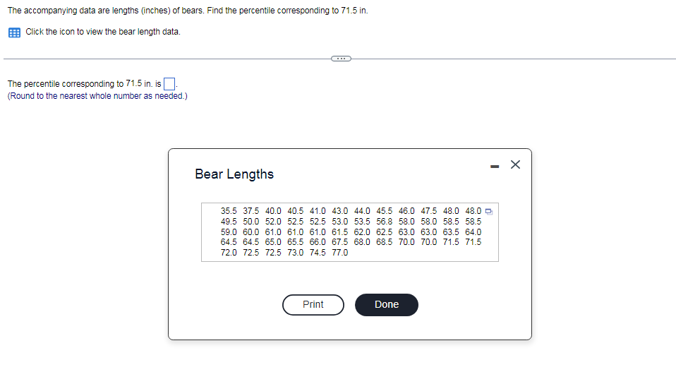 The accompanying data are lengths (inches) of bears. Find the percentile corresponding to 71.5 in.
Click the icon to view the bear length data.
The percentile corresponding to 71.5 in. is
(Round to the nearest whole number as needed.)
Bear Lengths
35.5 37.5 40.0 40.5 41.0 43.0 44.0 45.5 46.0 47.5 48.0 48.0 0
49.5 50.0 52.0 52.5 52.5 53.0 53.5 56.8 58.0 58.0 58.5 58.5
59.0 60.0 61.0 61.0 61.0 61.5 62.0 62.5 63.0 63.0 63.5 64.0
64.5 64.5 65.0 65.5 66.0 67.5 68.0 68.5 70.0 70.0 71.5 71.5
72.0 72.5 72.5 73.0 74.5 77.0
Print
Done
