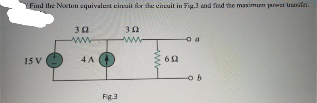 Find the Norton equivalent circuit for the circuit in Fig.3 and find the maximum power transfer.
3Ω
3Ω
a
15 V
4 A
6Ω
Fig.3
