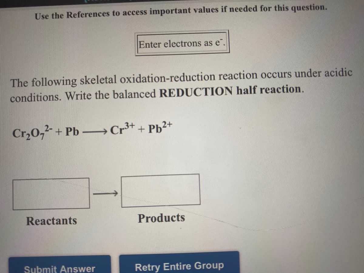 Use the References to access important values if needed for this question.
Enter electrons as e".
The following skeletal oxidation-reduction reaction occurs under acidic
conditions. Write the balanced REDUCTION half reaction.
Cr,0,2-+ Pb-Cr³* + Pb2+
Reactants
Products
Submit Answer
Retry Entire Group
