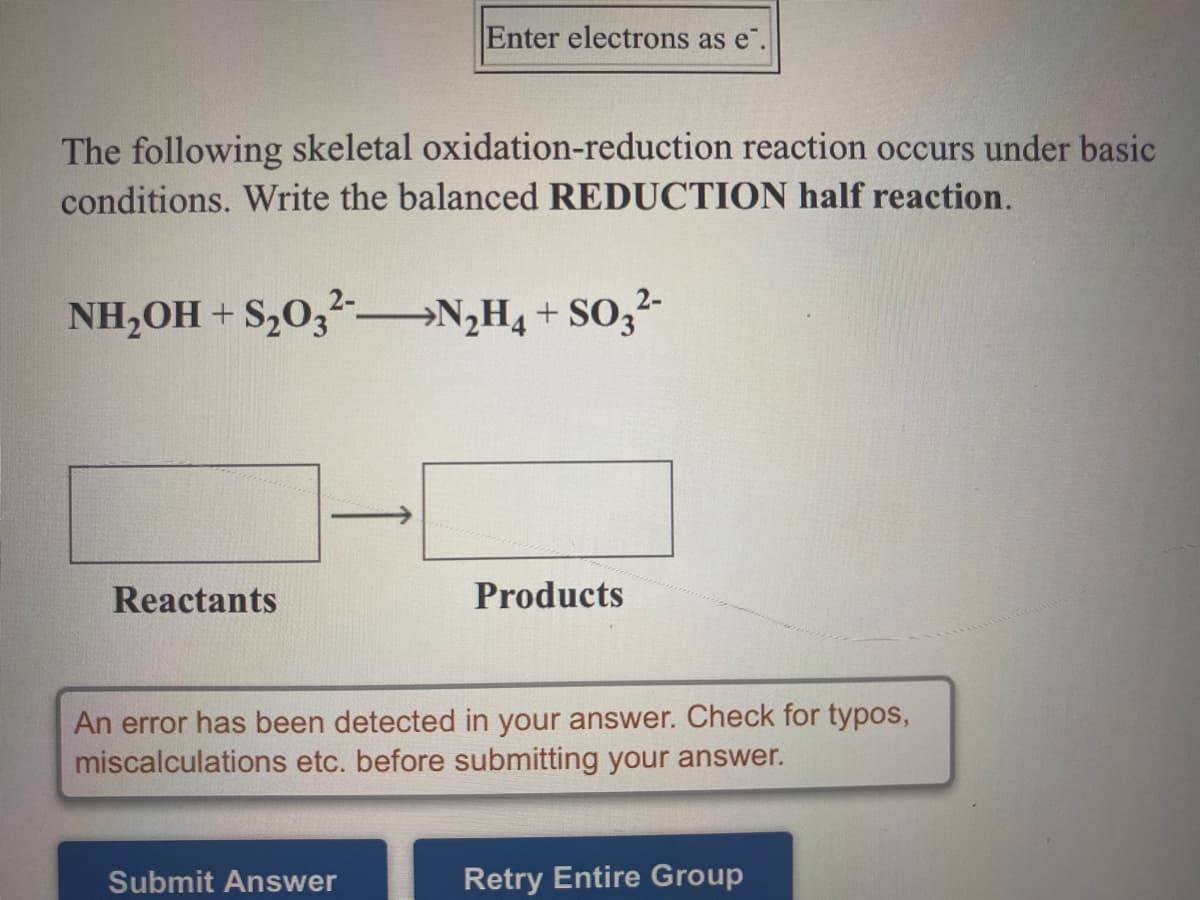 Enter electrons as e".
The following skeletal oxidation-reduction reaction occurs under basic
conditions. Write the balanced REDUCTION half reaction.
NH,OH + S,0,-
→N;H4 + SO,2-
Reactants
Products
An error has been detected in your answer. Check for typos,
miscalculations etc. before submitting your answer.
Submit Answer
Retry Entire Group
