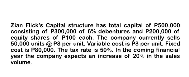 Zian Flick's Capital structure has total capital of P500,000
consisting of P300,000 of 6% debentures and P200,000 of
equity shares of P100 each. The company currently sells
50,000 units @ P8 per unit. Variable cost is P3 per unit. Fixed
cost is P80,000. The tax rate is 50%. In the coming financial
year the company expects an increase of 20% in the sales
volume.
