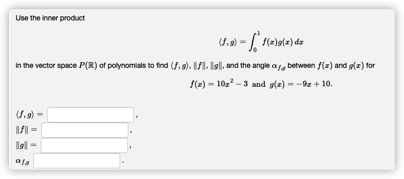 Use the inner product
(f, 9) = | f(2)g(x) da
in the vector space P(R) of polynomials to find (f, g), || f|| ||g||, and the angle afg between f(æ) and g(x) for
2
f(x) = 10x – 3 and g(x) = -9x + 10.
(f, 9) =
|| F|| =
l|g|| =
afg
