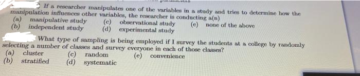 2 If a researcher manipulates one of the variables in a study and tries to determine how the
manipulation influences other variables, the researcher is conducting a(n)
(a) manipulative study
(b) independent study
(c)
observational study
(e) none of the above
(d) experimental study
What type of sampling is being employed if I survey the students at a college by randomly
selecting a number of classes and survey everyone in each of those classes?
(a)
(b) stratified
cluster
(c)
random
(e) convenience
(d) systematic
