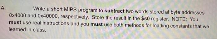 А.
Write a short MIPS program to subtract two words stored at byte addresses
Ox4000 and 0x40000, respectively. Store the result in the $s0 register. NOTE: You
must use real instructions and you must use both methods for loading constants that we
learned in class.
