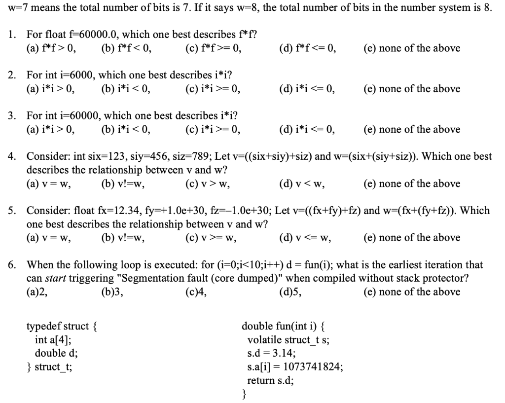 w=7 means the total number of bits is 7. If it says w=8, the total number of bits in the number system is 8.
1. For float f=60000.0, which one best describes f*f?
(b) f*f< 0,
(a) f*f> 0,
(c) f*f>= 0,
(d) f*f<= 0,
(e) none of the above
2. For int i=6000, which one best describes i*i?
(b) i*i< 0,
(a) i*i> 0,
(c) i*i>= 0,
(d) i*i<= 0,
(e) none of the above
3. For int i=60000, which one best describes i*i?
(b) i*i< 0,
(a) i*i> 0,
(c) i*i >= 0,
(d) i*i<= 0,
(e) none of the above
4. Consider: int six=123, siy=456, siz=789; Let v=((six+siy)+siz) and w=(six+(siy+siz)). Which one best
describes the relationship between v and w?
(a) v = w,
(b) v!=w,
(c) v > w,
(d) v < w,
(e) none of the above
5. Consider: float fx=12.34, fy=+1.0e+30, fz=-1.0e+30; Let v=((fx+fy)+fz) and w=(fx+(fy+fz)). Which
one best describes the relationship between v and w?
(a) v = w,
(b) v!=w,
(c) v >= w,
(d) v <= w,
(e) none of the above
6. When the following loop is executed: for (i=0;i<10;i++) d = fun(i); what is the earliest iteration that
can start triggering "Segmentation fault (core dumped)" when compiled without stack protector?
(a)2,
(b)3,
(c)4,
(d)5,
(e) none of the above
typedef struct {
int a[4];
double d;
double fun(int i) {
volatile struct t s;
s.d = 3.14;
s.a[i] = 1073741824;
return s.d;
}
} struct_t;
