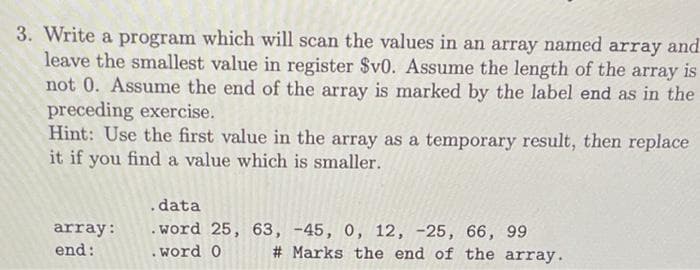 3. Write a program which will scan the values in an array named array and
leave the smallest value in register $v0. Assume the length of the array is
not 0. Assume the end of the array is marked by the label end as in the
preceding exercise.
Hint: Use the first value in the array as a temporary result, then replace
it if you find a value which is smaller.
.data
.word 25, 63, -45,
array:
end:
12, -25, 66, 99
# Marks the end of the array.
.word 0
