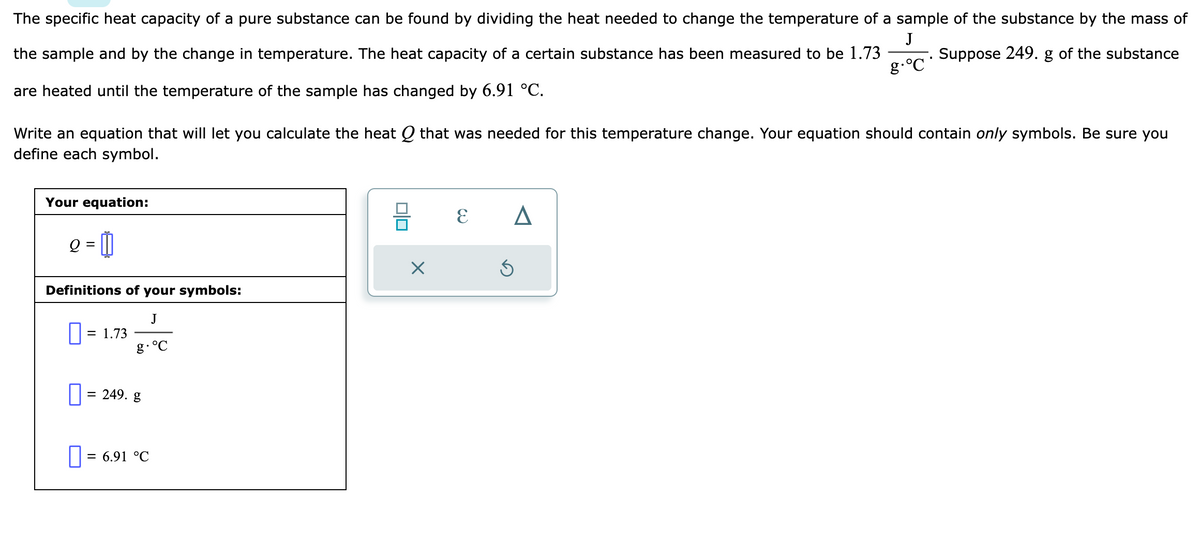 The specific heat capacity of a pure substance can be found by dividing the heat needed to change the temperature of a sample of the substance by the mass of
J
the sample and by the change in temperature. The heat capacity of a certain substance has been measured to be 1.73
Suppose 249. g of the substance
are heated until the temperature of the sample has changed by 6.91 °C.
g.°C
Write an equation that will let you calculate the heat Q that was needed for this temperature change. Your equation should contain only symbols. Be sure you
define each symbol.
Your equation:
Q =
Definitions of your symbols:
J
g. °C
0: = 1.73
= 249. g
0 = 6.91 °C
X
E
A
S