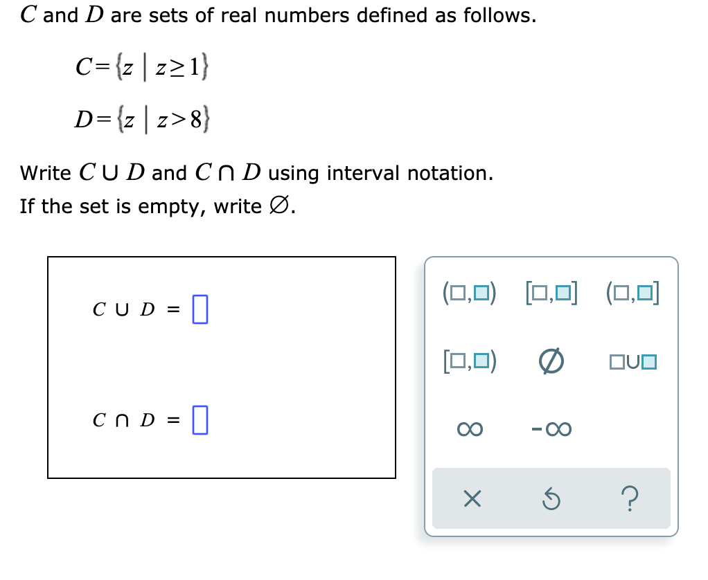 C and D are sets of real numbers defined as follows.
C={z | z21}
D={z |z>8}
Write CUD and CN D using interval notation.
If the set is empty, write Ø.
(O.D) [□,미 (□,미
CUD =
[0,0)
CND = |
00
