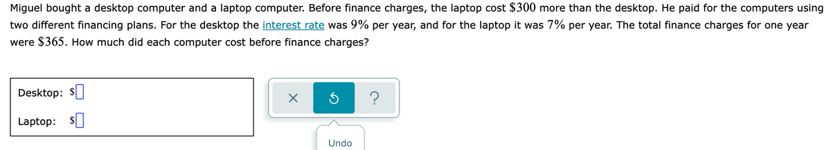 Miguel bought a desktop computer and a laptop computer. Before finance charges, the laptop cost $300 more than the desktop. He paid for the computers using
two different financing plans. For the desktop the interest rate was 9% per year, and for the laptop it was 7% per year. The total finance charges for one year
were $365. How much did each computer cost before finance charges?
Desktop:
?
Laptop:
Undo
