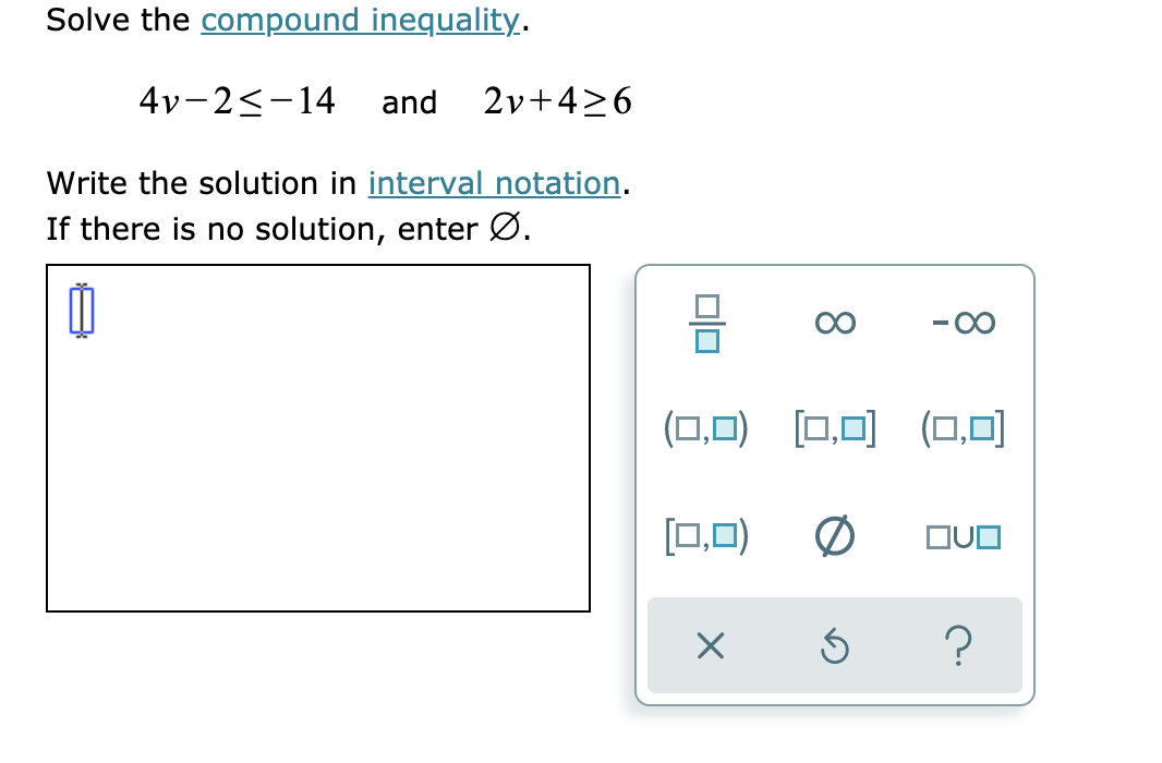 Solve the compound inequality.
4vー2<-14
and
2v+4>6
Write the solution in interval notation.
If there is no solution, enter Ø.
00
(ロ,口) ロ回(口,口]
[0,0)
の
?
