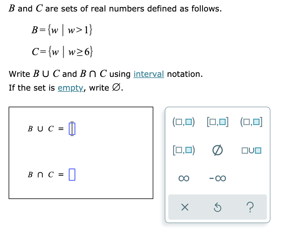B and C are sets of real numbers defined as follows.
B={w | w>1}
C={w|w26}
Write BU Cand B n C using interval notation.
If the set is empty, write Ø.
(0,0) [0,0) (0,0)
BUC =
[(0,0)
OUO
Bn C = |
-00
8.
