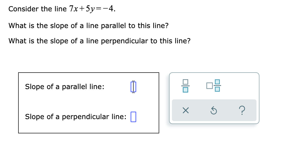 Consider the line 7x+5y=-4.
What is the slope of a line parallel to this line?
What is the slope of a line perpendicular to this line?
Slope of a parallel line:
Slope of a perpendicular line:
