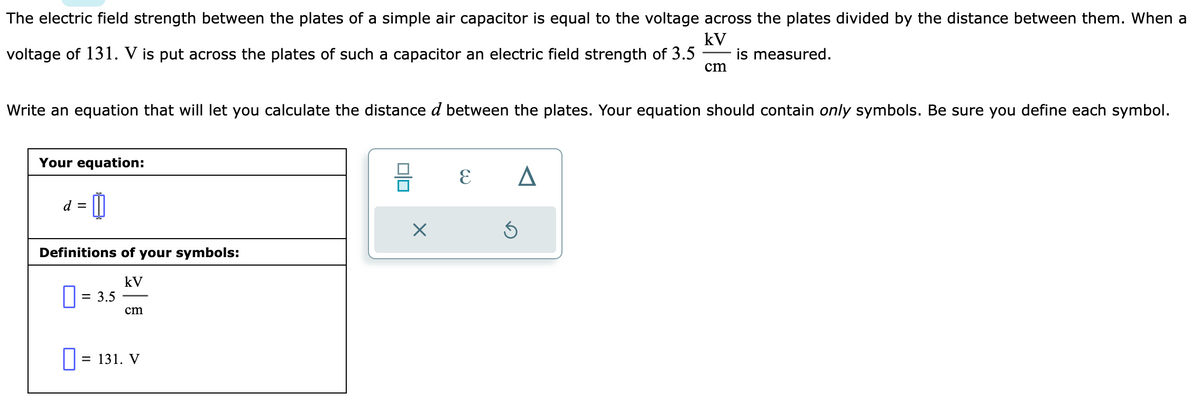 The electric field strength between the plates of a simple air capacitor is equal to the voltage across the plates divided by the distance between them. When a
kV
voltage of 131. V is put across the plates of such a capacitor an electric field strength of 3.5 is measured.
Write an equation that will let you calculate the distance d between the plates. Your equation should contain only symbols. Be sure you define each symbol.
Your equation:
= 0
d =
Definitions of your symbols:
kV
= 3.5
cm
0 = 131. V
00
X
E
A
cm
Ś