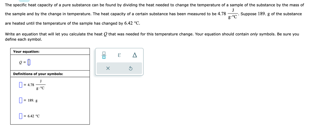 The specific heat capacity of a pure substance can be found by dividing the heat needed to change the temperature of a sample of the substance by the mass of
J
the sample and by the change in temperature. The heat capacity of a certain substance has been measured to be 4.78
are heated until the temperature of the sample has changed by 6.42 °C.
Suppose 189. g of the substance
g.°℃
Write an equation that will let you calculate the heat Q that was needed for this temperature change. Your equation should contain only symbols. Be sure you
define each symbol.
Your equation:
g = 1
Q
Definitions of your symbols:
J
g. °C
0 = 4.78
=
189. g
0: = 6.42 °C
X
E
A
5