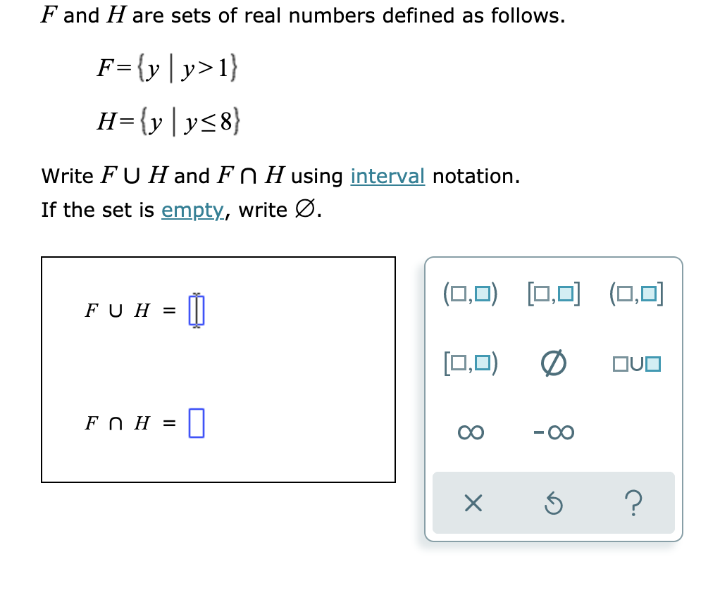 F and H are sets of real numbers defined as follows.
F={y|y>1}
H={y|y<8}
Write FU H and FN H using interval notation.
If the set is empty, write Ø.
(0,미) [□,미 (,미
FU H =
[0,0)
FO H =
8.
