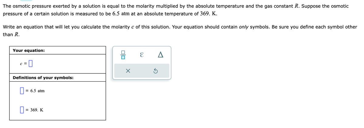 The osmotic pressure exerted by a solution is equal to the molarity multiplied by the absolute temperature and the gas constant R. Suppose the osmotic
pressure of a certain solution is measured to be 6.5 atm at an absolute temperature of 369. K.
Write an equation that will let you calculate the molarity c of this solution. Your equation should contain only symbols. Be sure you define each symbol other
than R.
Your equation:
C =
0
Definitions of your symbols:
= 6.5 atm
0 = 369. K
0|0
X
E
A
S