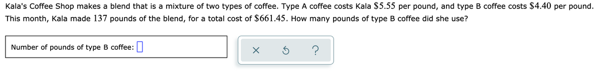 Kala's Coffee Shop makes a blend that is a mixture of two types of coffee. Type A coffee costs Kala $5.55 per pound, and type B coffee costs $4.40 per pound.
This month, Kala made 137 pounds of the blend, for a total cost of $661.45. How many pounds of type B coffee did she use?
Number of pounds of type B coffee:|
?

