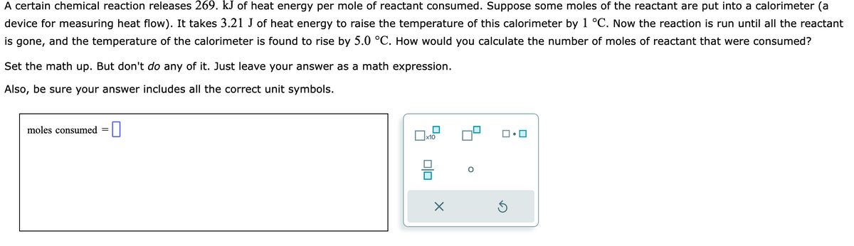 A certain chemical reaction releases 269. kJ of heat energy per mole of reactant consumed. Suppose some moles of the reactant are put into a calorimeter (a
device for measuring heat flow). It takes 3.21 J of heat energy to raise the temperature of this calorimeter by 1 °C. Now the reaction is run until all the reactant
is gone, and the temperature of the calorimeter is found to rise by 5.0 °C. How would you calculate the number of moles of reactant that were consumed?
Set the math up. But don't do any of it. Just leave your answer as a math expression.
Also, be sure your answer includes all the correct unit symbols.
moles consumed =
x10
010
X
Ś