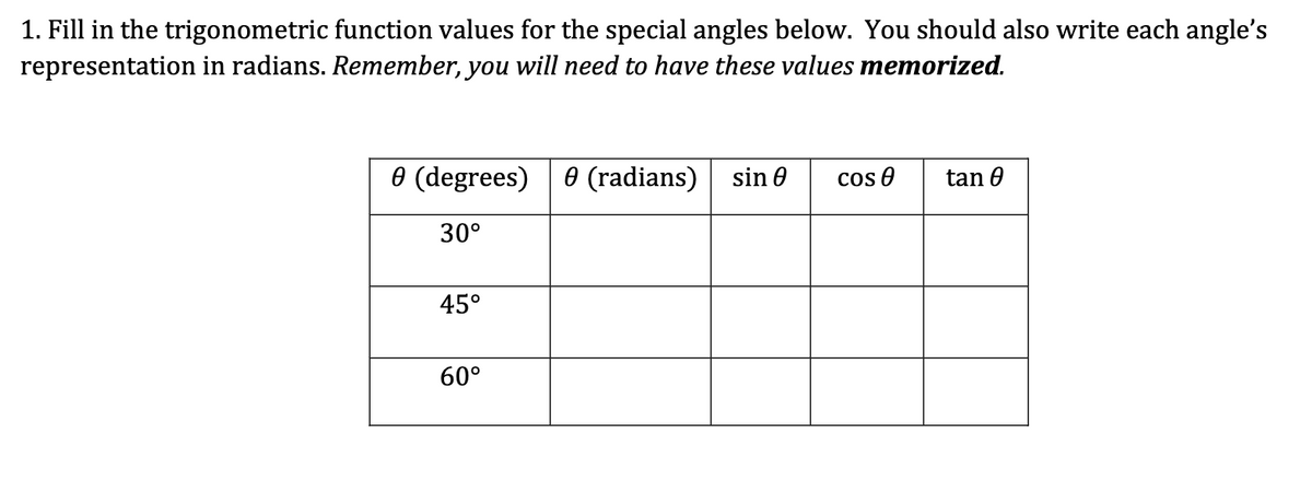 1. Fill in the trigonometric function values for the special angles below. You should also write each angle's
representation in radians. Remember, you will need to have these values memorized.
0 (degrees) 0 (radians)
30°
45°
60°
sin 0 Cos 0
tan 0