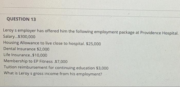 QUESTION 13
Leroy s employer has offered him the following employment package at Providence Hospital.
Salary.$300,000
Housing Allowance to live close to hospital. $25,000
Dental Insurance $2,000
Life Insurance.$10,000
Membership to EP Fitness .$7,000
Tuition reimbursement for continuing education $3,000
What is Leroy s gross income from his employment?
