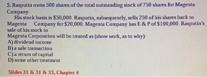 5. Rasputin owns 500 shares of the total outstanding stock of 750 shares for Magenta
Company.
His stock basis is $50,000. Rasputin, subsequently, sells 250 of his shares back to
Magenta Company for $20,000. Magenta Company has E & P of $100,000. Rasputin's
sale of his stock to
Magenta Corporation will be treated as (show work, as to why):
A) dividend income
B) a sale transaction
C) a return of capital
D) some other treatment
Slides 31 & 31 & 33, Chapter 4
