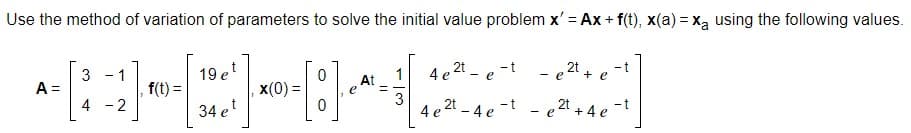Use the method of variation of parameters to solve the initial value problem x' = Ax + f(t), x(a) = xą using the following values.
19 et
4 e 2t - e -t - e
2t
3 - 1
A =
4 - 2
1
+ e
f(t) =
x(0) =
At
e
3
4 e2
2t 4 e -t
- t
34 et
" + 4 e
