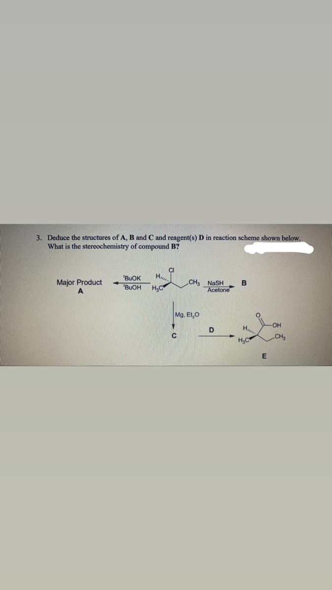 3. Deduce the structures of A, B and C and reagent(s) D in reaction scheme shown below.
What is the stereochemistry of compound B?
'BUOK
H,
Major Product
A
CH NASH
B
'BUOH
H,C
Acetone
Mg, Et,0
-OH
D
H,C
CH3
E
