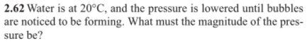 2.62 Water is at 20°C, and the pressure is lowered until bubbles
are noticed to be forming. What must the magnitude of the pres-
sure be?
