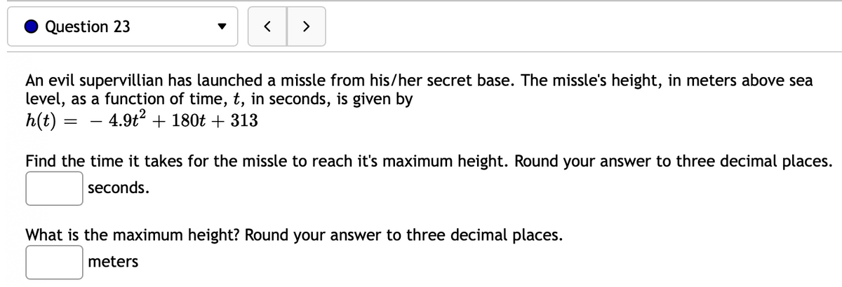 Question 23
>
An evil supervillian has launched a missle from his/her secret base. The missle's height, in meters above sea
level, as a function of time, t, in seconds, is given by
h(t) = – 4.9t2 + 180t + 313
Find the time it takes for the missle to reach it's maximum height. Round your answer to three decimal places.
seconds.
What is the maximum height? Round your answer to three decimal places.
meters

