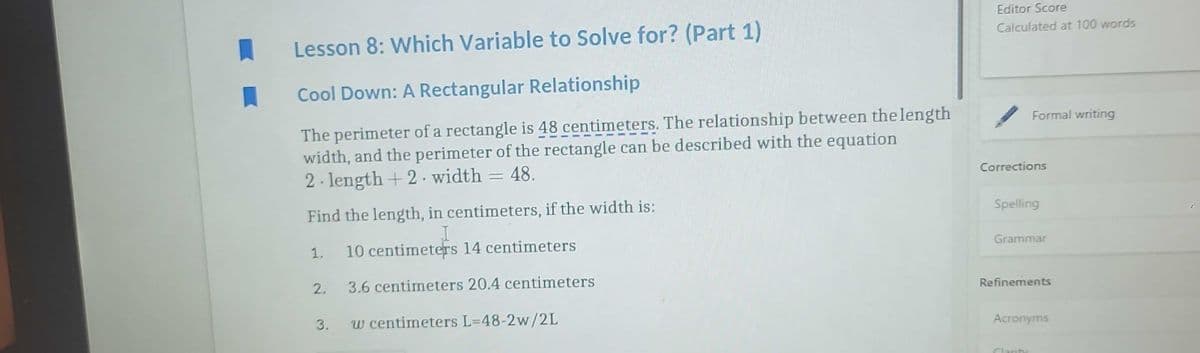 1
Lesson 8: Which Variable to Solve for? (Part 1)
Cool Down: A Rectangular Relationship
The perimeter of a rectangle is 48 centimeters. The relationship between the length
width, and the perimeter of the rectangle can be described with the equation
2-length +2 width = 48.
Find the length, in centimeters, if the width is:
I
10 centimeters 14 centimeters
2. 3.6 centimeters 20.4 centimeters
w centimeters L=48-2w/2L
3.
Editor Score
Calculated at 100 words
Formal writing
Corrections
Spelling
Grammar
Refinements
Acronyms
Clarity