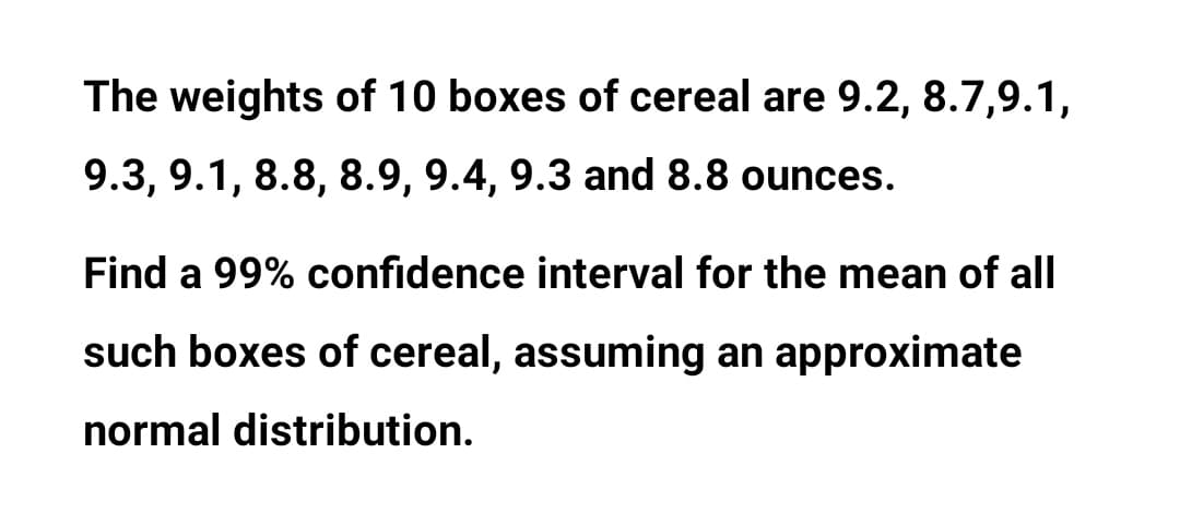 The weights of 10 boxes of cereal are 9.2, 8.7,9.1,
9.3, 9.1, 8.8, 8.9, 9.4, 9.3 and 8.8 ounces.
Find a 99% confidence interval for the mean of all
such boxes of cereal, assuming an approximate
normal distribution.

