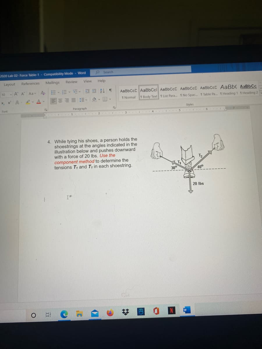 2020 Lab 02- Force Table-1 - Compatibility Mode - Word
o Search
Layout
References
Mailings
Review
View
Help
m、而、前。 处
回三加 三、 、田、
A A Aa A
AaBbCcC AaBbCcl AaBbCcC AABBCCC AaBbCcC AaBb( AaBbCc
10
x, x A
D. A-
1 Normal 1 Body Text 1 List Para. 1 No Spac. 1 Table Pa. 1 Heading 1 1 Heading 2 E
Font
Paragraph
Styles
7
2 I.. 3 4. I..5. I 6 -
4. While tying his shoes, a person holds the
shoestrings at the angles indicated in the
illustration below and pushes downward
with a force of 20 lbs. Use the
component method to determine the
tensions T, and T, in each shoestring.
30°
40°
20 Ibs
IF
