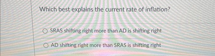 Which best explains the current rate of inflation?
OSRAS shifting right more than AD is shifting right
AD shifting right more than SRAS is shifting right