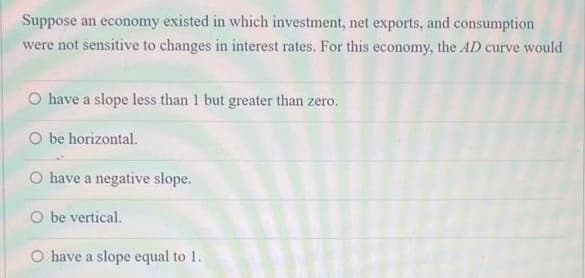 Suppose an economy existed in which investment, net exports, and consumption
were not sensitive to changes in interest rates. For this economy, the AD curve would
O have a slope less than 1 but greater than zero.
O be horizontal.
O have a negative slope.
O be vertical.
O have a slope equal to 1.