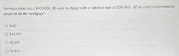 Veronica takes out a $400,000, 30-year mortgage with an interest rate of 5.0% APR. What is Veronica's monthly
payment on the mortgage?
O$667
$13.333
O $2.147
$1,111