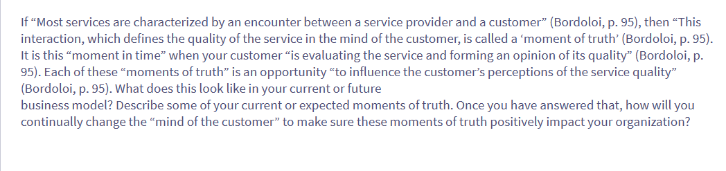 If "Most services are characterized by an encounter between a service provider and a customer" (Bordoloi, p. 95), then "This
interaction, which defines the quality of the service in the mind of the customer, is called a 'moment of truth' (Bordoloi, p. 95).
It is this "moment in time" when your customer "is evaluating the service and forming an opinion of its quality" (Bordoloi, p.
95). Each of these "moments of truth" is an opportunity "to influence the customer's perceptions of the service quality"
(Bordoloi, p. 95). What does this look like in your current or future
business model? Describe some of your current or expected moments of truth. Once you have answered that, how will you
continually change the "mind of the customer" to make sure these moments of truth positively impact your organization?
