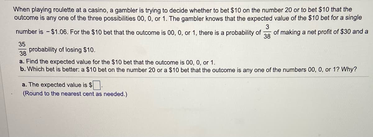 When playing roulette at a casino, a gambler is trying to decide whether to bet $10 on the number 20 or to bet $10 that the
outcome is any one of the three possibilities 00, 0, or 1. The gambler knows that the expected value of the $10 bet for a single
3
number is -$1.06. For the $10 bet that the outcome is 00, 0, or 1, there is a probability of
of making a net profit of $30 and a
38
35
probability of losing $10.
38
a. Find the expected value for the $10 bet that the outcome is 00, 0, or 1.
b. Which bet is better: a $10 bet on the number 20 or a $10 bet that the outcome is any one of the numbers 00, 0, or 1? Why?
a. The expected value is $.
(Round to the nearest cent as needed.)
